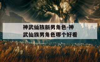 神武仙族新男角色-神武仙族男角色哪个好看