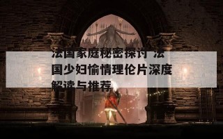 法国家庭秘密探讨 法国少妇愉情理伦片深度解读与推荐