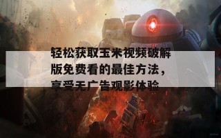 轻松获取玉米视频破解版免费看的最佳方法，享受无广告观影体验