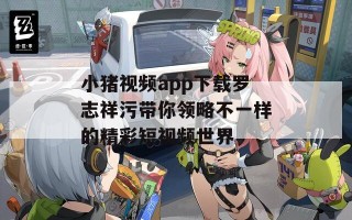 小猪视频app下载罗志祥污带你领略不一样的精彩短视频世界
