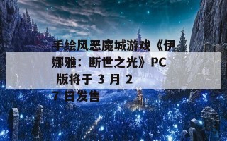 手绘风恶魔城游戏《伊娜雅：断世之光》PC 版将于 3 月 27 日发售