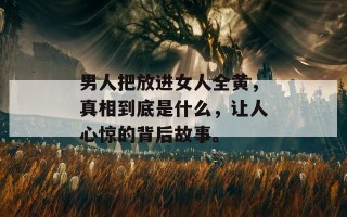 男人把放进女人全黄，真相到底是什么，让人心惊的背后故事。
