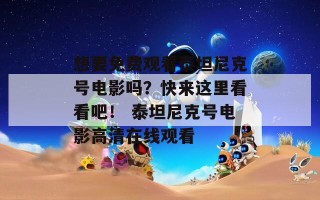 想要免费观看泰坦尼克号电影吗？快来这里看看吧！ 泰坦尼克号电影高清在线观看