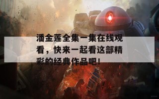 潘金莲全集一集在线观看，快来一起看这部精彩的经典作品吧！