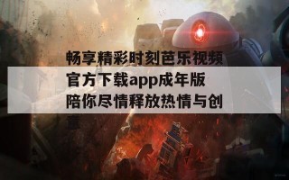 畅享精彩时刻芭乐视频官方下载app成年版陪你尽情释放热情与创意