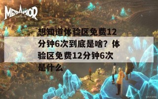 想知道体验区免费12分钟6次到底是啥？体验区免费12分钟6次是什么
