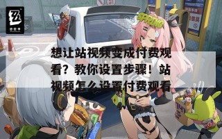 想让站视频变成付费观看？教你设置步骤！站视频怎么设置付费观看
