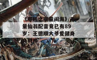 《哪吒之魔童闹海》无量仙翁配音竟已有89岁：王德顺大爷爱健身身材棒