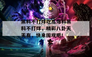 黑料不打烊吃瓜爆料黑料不打烊，精彩八卦天天有，快来围观吧！