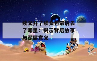 续父开了续女包最后去了哪里：揭示背后故事与深层意义