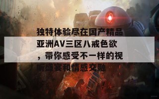 独特体验尽在国产精品亚洲AV三区八戒色欲，带你感受不一样的视听盛宴和情感交融