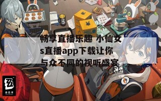 畅享直播乐趣 小仙女s直播app下载让你与众不同的视听盛宴