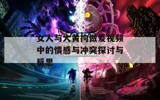 女人与大黄拘做爰视频中的情感与冲突探讨与反思