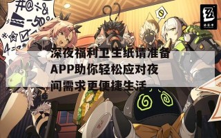 深夜福利卫生纸请准备APP助你轻松应对夜间需求更便捷生活
