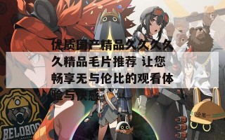 优质国产精品久久久久久精品毛片推荐 让您畅享无与伦比的观看体验与快感