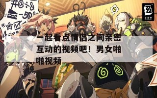 一起看点情侣之间亲密互动的视频吧！男女啪啪视频