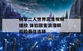 畅享二人世界高清视频播放 体验甜蜜浪漫瞬间的最佳选择