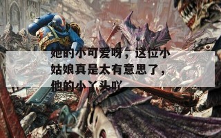 她的小可爱呀，这位小姑娘真是太有意思了，他的小丫头吖