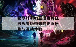 畅享好嗨哟直播看片在线观看版带来的无限乐趣与互动体验