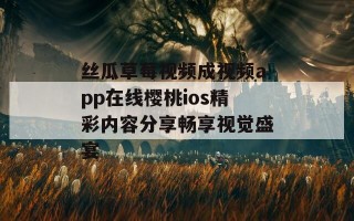 丝瓜草莓视频成视频app在线樱桃ios精彩内容分享畅享视觉盛宴