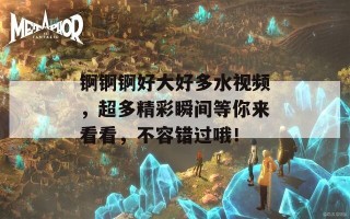 锕锕锕好大好多水视频，超多精彩瞬间等你来看看，不容错过哦！