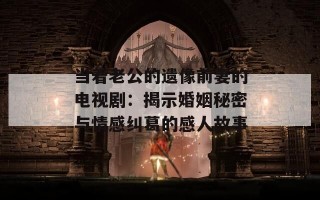 当着老公的遗像前妻的电视剧：揭示婚姻秘密与情感纠葛的感人故事