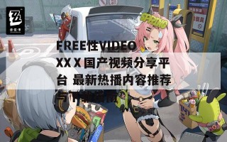 FREE性VIDEOXXⅩ国产视频分享平台 最新热播内容推荐与下载指南