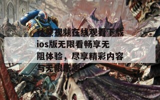 秋葵视频在线观看下载ios版无限看畅享无阻体验，尽享精彩内容与无限乐趣