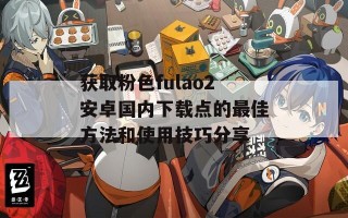 获取粉色fulao2安卓国内下载点的最佳方法和使用技巧分享