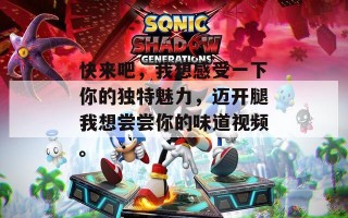 快来吧，我想感受一下你的独特魅力，迈开腿我想尝尝你的味道视频。