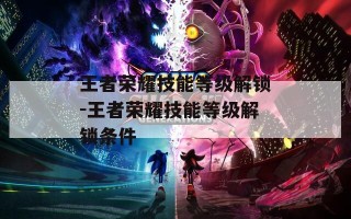 王者荣耀技能等级解锁-王者荣耀技能等级解锁条件
