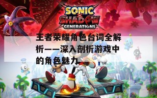 王者荣耀角色台词全解析——深入剖析游戏中的角色魅力