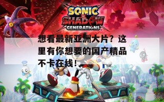 想看最新亚洲大片？这里有你想要的国产精品不卡在线！