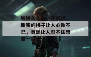 婷婷久久本一色蜜桃，甜蜜的桃子让人心动不已，真是让人忍不住想尝一口！