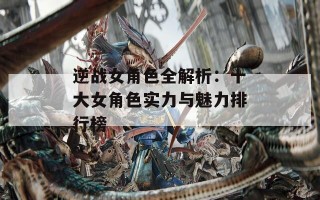 逆战女角色全解析：十大女角色实力与魅力排行榜
