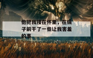 他把我搂在怀里，在镜子前干了一些让我害羞的事