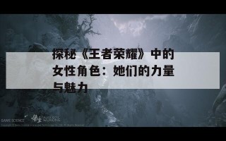 探秘《王者荣耀》中的女性角色：她们的力量与魅力