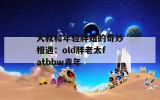 大叔和年轻胖妞的奇妙相遇：old胖老太fatbbw青年