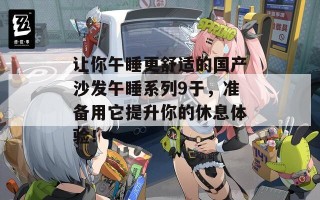 让你午睡更舒适的国产沙发午睡系列9于，准备用它提升你的休息体验！