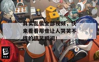 真实乱偷全部视频，快来看看那些让人哭笑不得的搞笑瞬间！