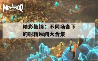 精彩集锦：不同场合下的射精瞬间大合集