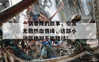 一锅香辣的故事，引发无数热血情缘，这部小说你绝对不能错过！