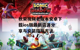 秋葵视频老版本安卓下载ios版最新资源分享与安装指导方法