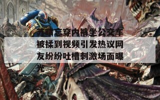 苏晴忘穿内裤坐公交车被揉到视频引发热议网友纷纷吐槽刺激场面曝光