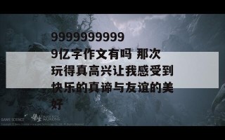 99999999999亿字作文有吗 那次玩得真高兴让我感受到快乐的真谛与友谊的美好