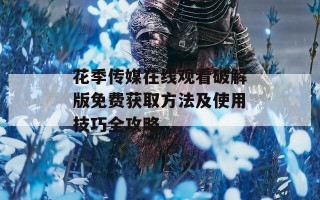 花季传媒在线观看破解版免费获取方法及使用技巧全攻略