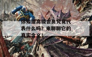 你知道高级会员究竟代表什么吗？来聊聊它的真实含义！