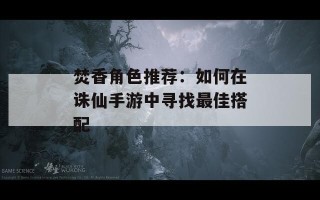 焚香角色推荐：如何在诛仙手游中寻找最佳搭配