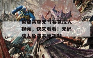 免费共享无马赛克成人视频，快来看看！无码成人免费共享视频