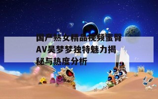 国产熟女精品视频蜜臀AV吴梦梦独特魅力揭秘与热度分析